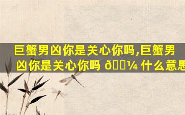 巨蟹男凶你是关心你吗,巨蟹男凶你是关心你吗 🐼 什么意思